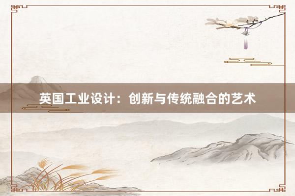 英国工业设计：创新与传统融合的艺术